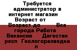 Требуется администратор в интернет магазин.  › Возраст от ­ 22 › Возраст до ­ 40 - Все города Работа » Вакансии   . Дагестан респ.,Геологоразведка п.